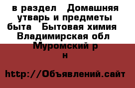  в раздел : Домашняя утварь и предметы быта » Бытовая химия . Владимирская обл.,Муромский р-н